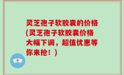 灵芝孢子软胶囊的价格(灵芝孢子软胶囊价格大幅下调，超值优惠等你来抢！)