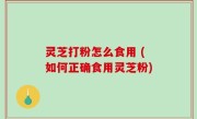 灵芝打粉怎么食用 (如何正确食用灵芝粉)
