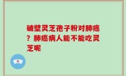 破壁灵芝孢子粉对肺癌？肺癌病人能不能吃灵芝呢