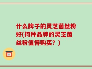 什么牌子的灵芝菌丝粉好(何种品牌的灵芝菌丝粉值得购买？)