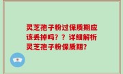 灵芝孢子粉过保质期应该丢掉吗？？详细解析灵芝孢子粉保质期？