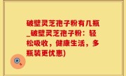 破壁灵芝孢子粉有几瓶_破壁灵芝孢子粉：轻松吸收，健康生活，多瓶装更优惠)