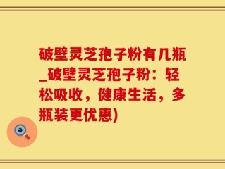 破壁灵芝孢子粉有几瓶_破壁灵芝孢子粉：轻松吸收，健康生活，多瓶装更优惠)