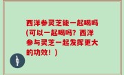 西洋参灵芝能一起喝吗(可以一起喝吗？西洋参与灵芝一起发挥更大的功效！)