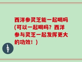 西洋参灵芝能一起喝吗(可以一起喝吗？西洋参与灵芝一起发挥更大的功效！)