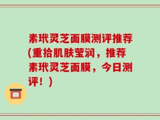素玳灵芝面膜测评推荐(重拾肌肤莹润，推荐素玳灵芝面膜，今日测评！)