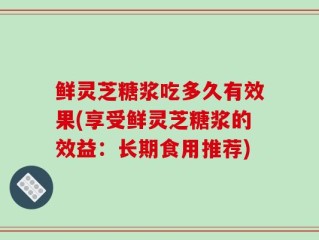 鲜灵芝糖浆吃多久有效果(享受鲜灵芝糖浆的效益：长期食用推荐)