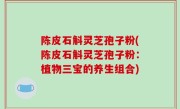 陈皮石斛灵芝孢子粉(陈皮石斛灵芝孢子粉：植物三宝的养生组合)