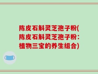 陈皮石斛灵芝孢子粉(陈皮石斛灵芝孢子粉：植物三宝的养生组合)