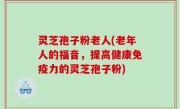 灵芝孢子粉老人(老年人的福音，提高健康免疫力的灵芝孢子粉)