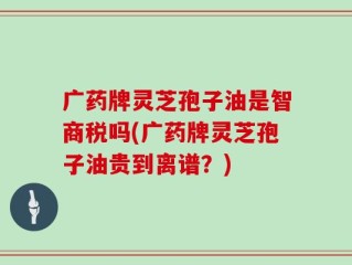 广药牌灵芝孢子油是智商税吗(广药牌灵芝孢子油贵到离谱？)