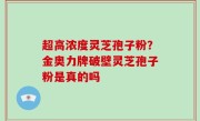 超高浓度灵芝孢子粉？金奥力牌破壁灵芝孢子粉是真的吗