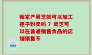 我家产灵芝就可以加工孢子粉卖吗 ？灵芝可以在普通销售食品的店铺销售不