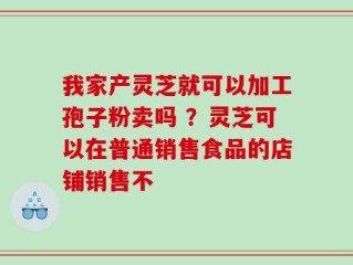 我家产灵芝就可以加工孢子粉卖吗 ？灵芝可以在普通销售食品的店铺销售不