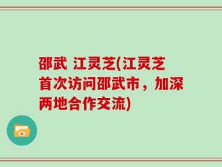 邵武 江灵芝(江灵芝首次访问邵武市，加深两地合作交流)