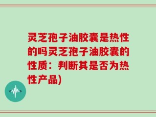 灵芝孢子油胶囊是热性的吗灵芝孢子油胶囊的性质：判断其是否为热性产品)