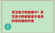 灵芝孢子粉胶囊中？灵芝孢子粉胶囊是不是真的有抗癌的作用