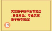 灵芝孢子粉养生专营店_养生珍品：专业灵芝孢子粉专营店)