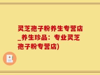 灵芝孢子粉养生专营店_养生珍品：专业灵芝孢子粉专营店)