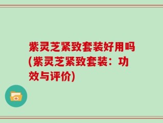 紫灵芝紧致套装好用吗(紫灵芝紧致套装：功效与评价)