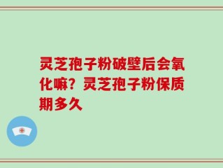 灵芝孢子粉破壁后会氧化嘛？灵芝孢子粉保质期多久