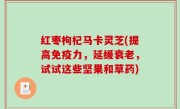 红枣枸杞马卡灵芝(提高免疫力，延缓衰老，试试这些坚果和草药)