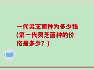 一代灵芝菌种为多少钱(第一代灵芝菌种的价格是多少？)