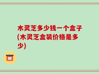 木灵芝多少钱一个盒子(木灵芝盒装价格是多少)