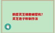 鹤壁灵芝细胞破壁机？灵芝孢子粉制作法