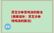 灵芝沙参煲鸡汤的做法(健康滋补：灵芝沙参炖鸡汤的做法)
