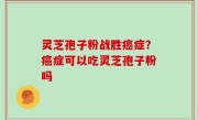 灵芝孢子粉战胜癌症？癌症可以吃灵芝孢子粉吗