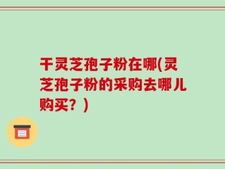 干灵芝孢子粉在哪(灵芝孢子粉的采购去哪儿购买？)