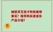 破壁灵芝孢子粉胶囊哪里买？推荐购买渠道及产品介绍？