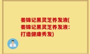 姜锦记黑灵芝养发液(姜锦记黑灵芝养发液：打造健康秀发)