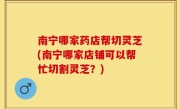 南宁哪家药店帮切灵芝(南宁哪家店铺可以帮忙切割灵芝？)