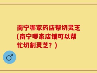 南宁哪家药店帮切灵芝(南宁哪家店铺可以帮忙切割灵芝？)