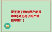 灵芝孢子粉的原产地是哪里(灵芝孢子粉产地在哪里？)