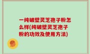 一纯破壁灵芝孢子粉怎么样(纯破壁灵芝孢子粉的功效及使用方法)