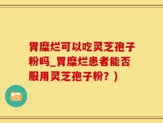 胃糜烂可以吃灵芝孢子粉吗_胃糜烂患者能否服用灵芝孢子粉？)