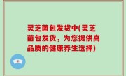 灵芝菌包发货中(灵芝菌包发货，为您提供高品质的健康养生选择)