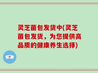 灵芝菌包发货中(灵芝菌包发货，为您提供高品质的健康养生选择)