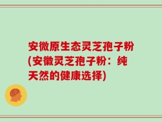 安微原生态灵芝孢子粉(安徽灵芝孢子粉：纯天然的健康选择)