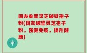 国友参茸灵芝破壁孢子粉(国友破壁灵芝孢子粉，强健免疫，提升健康)