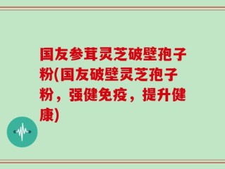 国友参茸灵芝破壁孢子粉(国友破壁灵芝孢子粉，强健免疫，提升健康)