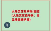 大晟灵芝孢子粉(破壁(大晟灵芝孢子粉：高品质健康护盾)