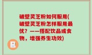 破壁灵芝粉如何服用(破壁灵芝粉怎样服用最优？——搭配饮品或食物，增强养生功效)