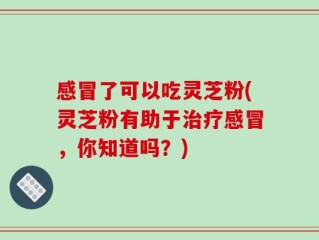 感冒了可以吃灵芝粉(灵芝粉有助于治疗感冒，你知道吗？)