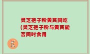 灵芝孢子粉黄芪同吃 (灵芝孢子粉与黄芪能否同时食用