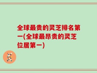 全球最贵的灵芝排名第一(全球最昂贵的灵芝位居第一)