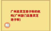 广州卖灵芝孢子粉的机构(广州部门出售灵芝孢子粉)